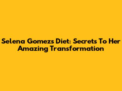 Selena Gomez's Diet: Secrets To Her Amazing Transformation