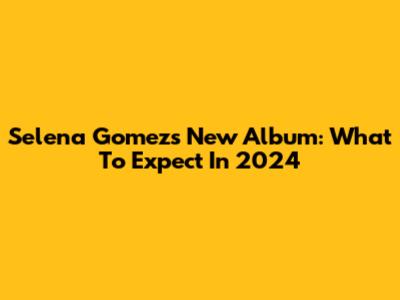 Selena Gomez's New Album: What To Expect In 2024