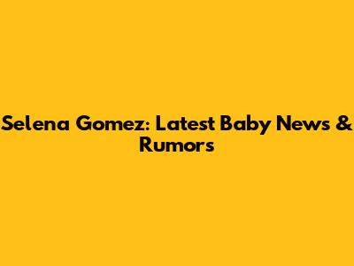 Selena Gomez: Latest Baby News & Rumors