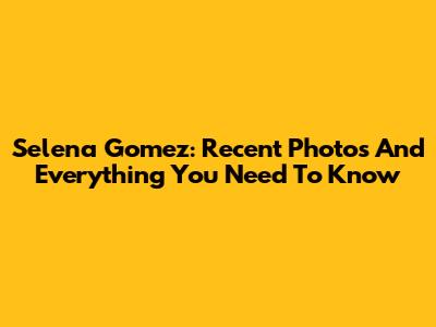 Selena Gomez: Recent Photos And Everything You Need To Know