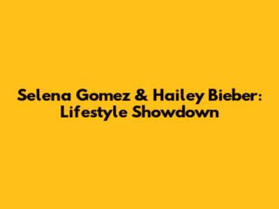 Selena Gomez & Hailey Bieber: Lifestyle Showdown