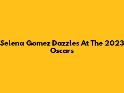 Selena Gomez Dazzles At The 2023 Oscars