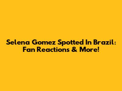 Selena Gomez Spotted In Brazil: Fan Reactions & More!