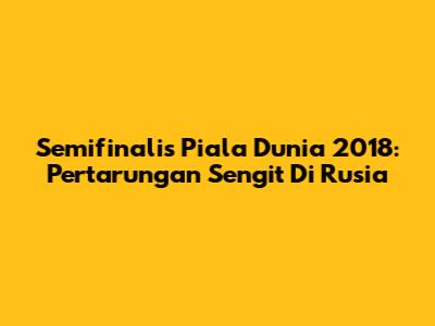 Semifinalis Piala Dunia 2018: Pertarungan Sengit Di Rusia