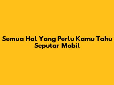 Semua Hal Yang Perlu Kamu Tahu Seputar Mobil