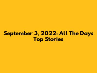 September 3, 2022: All The Day's Top Stories