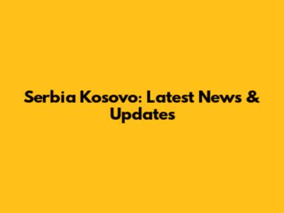 Serbia Kosovo: Latest News & Updates