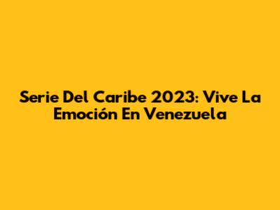 Serie Del Caribe 2023: Vive La Emoción En Venezuela
