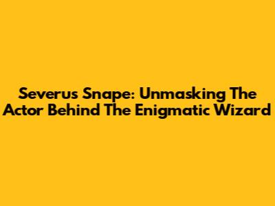 Severus Snape: Unmasking The Actor Behind The Enigmatic Wizard