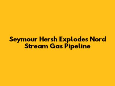 Seymour Hersh Explodes Nord Stream Gas Pipeline