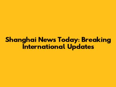 Shanghai News Today: Breaking International Updates