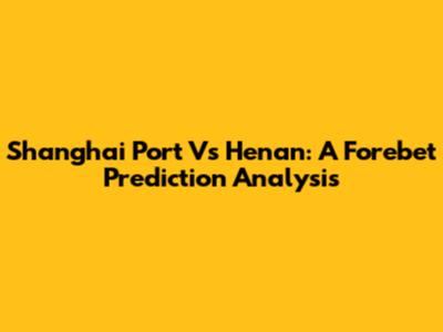 Shanghai Port Vs Henan: A Forebet Prediction Analysis