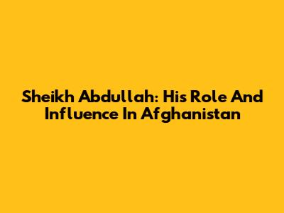 Sheikh Abdullah: His Role And Influence In Afghanistan