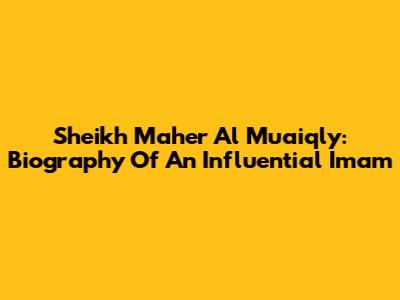 Sheikh Maher Al Muaiqly: Biography Of An Influential Imam