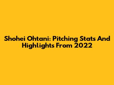 Shohei Ohtani: Pitching Stats And Highlights From 2022