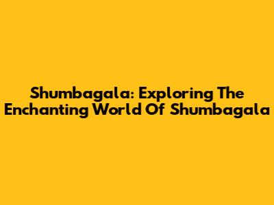 Shumbagala: Exploring The Enchanting World Of Shumbagala