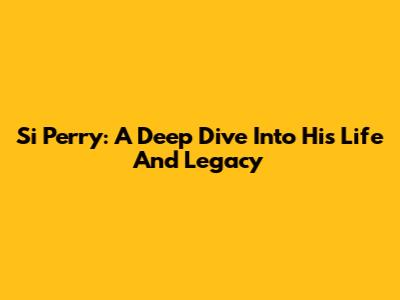 Si Perry: A Deep Dive Into His Life And Legacy