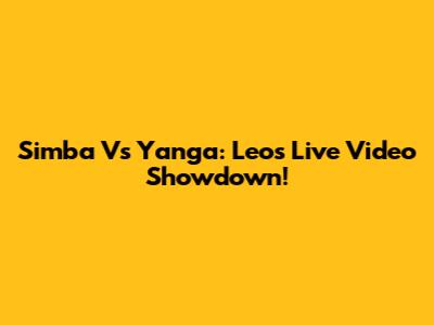 Simba Vs Yanga: Leo's Live Video Showdown!