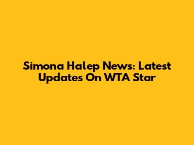 Simona Halep News: Latest Updates On WTA Star