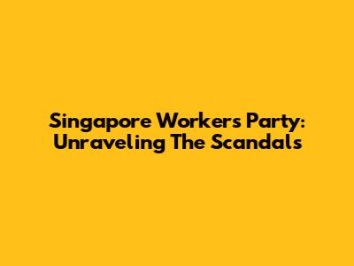 Singapore Workers' Party: Unraveling The Scandals