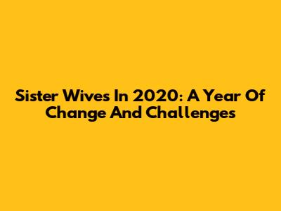 Sister Wives In 2020: A Year Of Change And Challenges