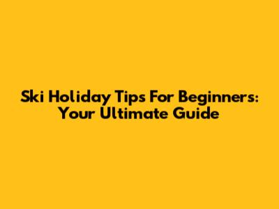 Ski Holiday Tips For Beginners: Your Ultimate Guide