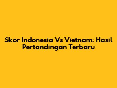 Skor Indonesia Vs Vietnam: Hasil Pertandingan Terbaru