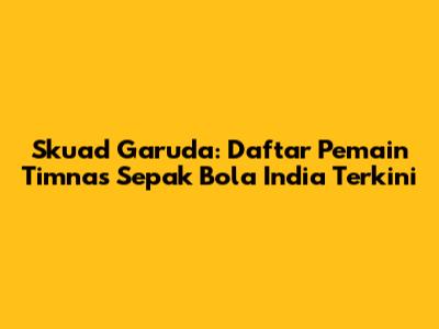 Skuad Garuda: Daftar Pemain Timnas Sepak Bola India Terkini