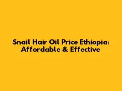 Snail Hair Oil Price Ethiopia: Affordable & Effective
