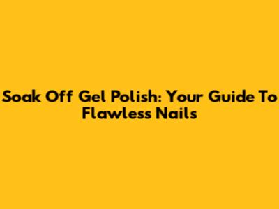 Soak Off Gel Polish: Your Guide To Flawless Nails