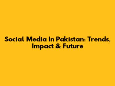 Social Media In Pakistan: Trends, Impact & Future