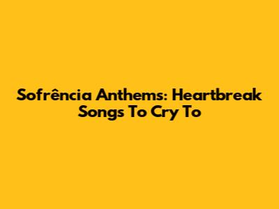 Sofrência Anthems: Heartbreak Songs To Cry To