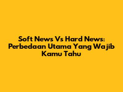 Soft News Vs Hard News: Perbedaan Utama Yang Wajib Kamu Tahu