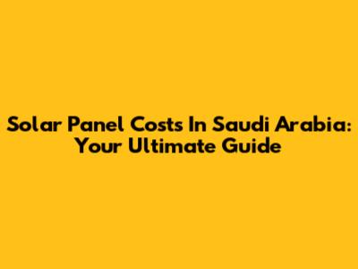Solar Panel Costs In Saudi Arabia: Your Ultimate Guide