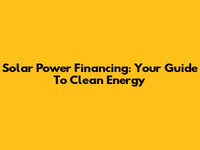 Solar Power Financing: Your Guide To Clean Energy