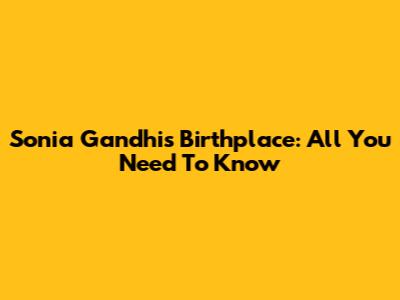 Sonia Gandhi's Birthplace: All You Need To Know