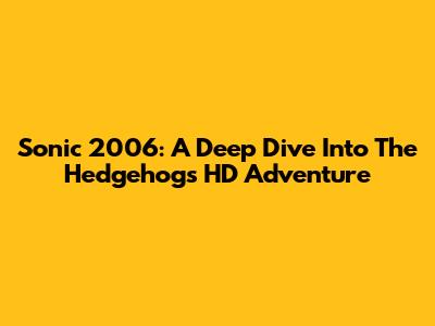 Sonic 2006: A Deep Dive Into The Hedgehog's HD Adventure