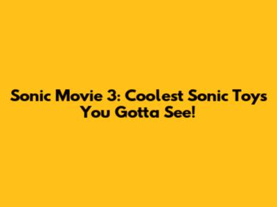 Sonic Movie 3: Coolest Sonic Toys You Gotta See!