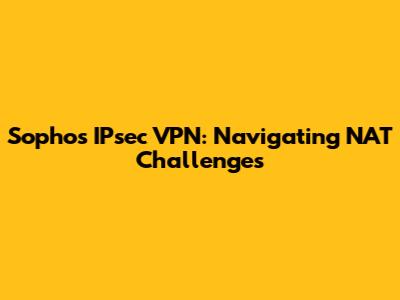 Sophos IPsec VPN: Navigating NAT Challenges