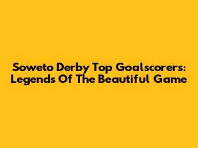 Soweto Derby Top Goalscorers: Legends Of The Beautiful Game