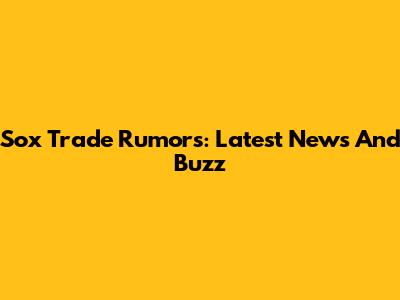 Sox Trade Rumors: Latest News And Buzz