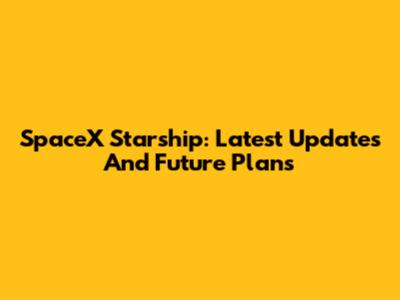 SpaceX Starship: Latest Updates And Future Plans