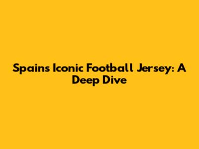 Spain's Iconic Football Jersey: A Deep Dive