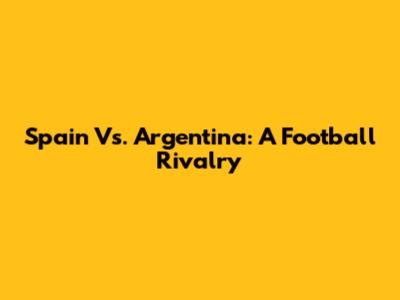 Spain Vs. Argentina: A Football Rivalry