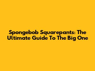 Spongebob Squarepants: The Ultimate Guide To 'The Big One'