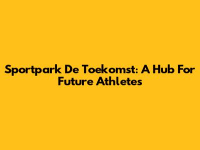 Sportpark De Toekomst: A Hub For Future Athletes