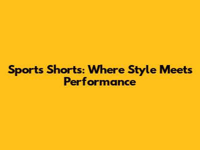 Sports Shorts: Where Style Meets Performance