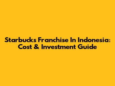 Starbucks Franchise In Indonesia: Cost & Investment Guide