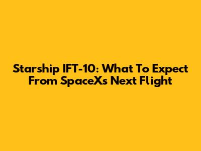 Starship IFT-10: What To Expect From SpaceX's Next Flight
