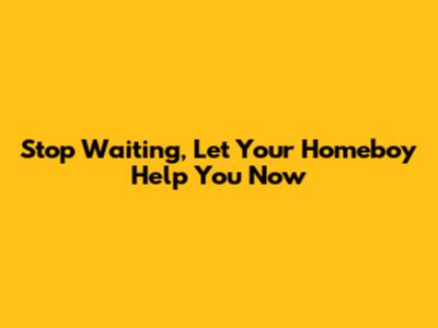 Stop Waiting, Let Your Homeboy Help You Now